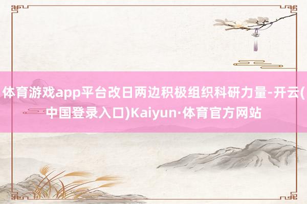 体育游戏app平台改日两边积极组织科研力量-开云(中国登录入口)Kaiyun·体育官方网站