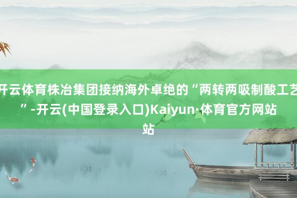 开云体育株冶集团接纳海外卓绝的“两转两吸制酸工艺”-开云(中国登录入口)Kaiyun·体育官方网站