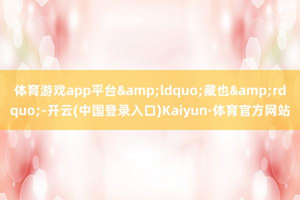 体育游戏app平台&ldquo;藏也&rdquo;-开云(中国登录入口)Kaiyun·体育官方网站