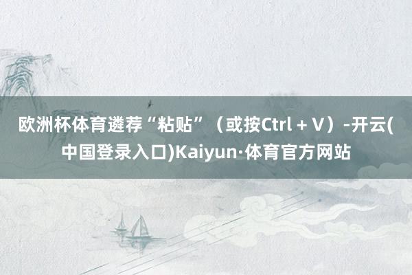 欧洲杯体育遴荐“粘贴”（或按Ctrl + V）-开云(中国登录入口)Kaiyun·体育官方网站