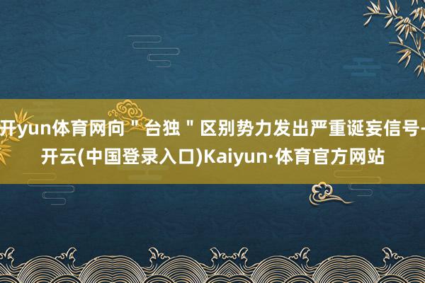 开yun体育网向＂台独＂区别势力发出严重诞妄信号-开云(中国登录入口)Kaiyun·体育官方网站