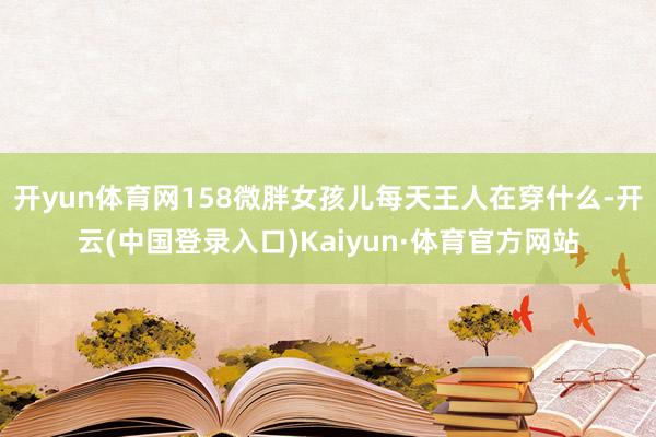开yun体育网158微胖女孩儿每天王人在穿什么-开云(中国登录入口)Kaiyun·体育官方网站