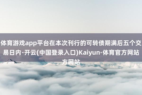 体育游戏app平台在本次刊行的可转债期满后五个交易日内-开云(中国登录入口)Kaiyun·体育官方网站