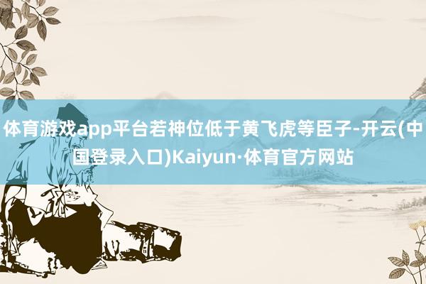 体育游戏app平台若神位低于黄飞虎等臣子-开云(中国登录入口)Kaiyun·体育官方网站