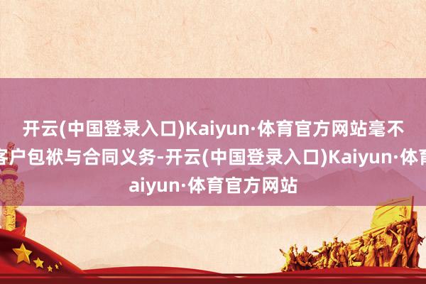 开云(中国登录入口)Kaiyun·体育官方网站毫不废弃任何客户包袱与合同义务-开云(中国登录入口)Kaiyun·体育官方网站