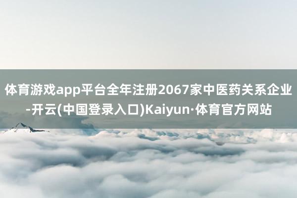 体育游戏app平台全年注册2067家中医药关系企业-开云(中国登录入口)Kaiyun·体育官方网站