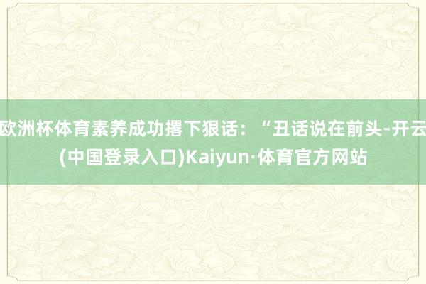 欧洲杯体育素养成功撂下狠话:“丑话说在前头-开云(中国登录入口)Kaiyun·体育官方网站