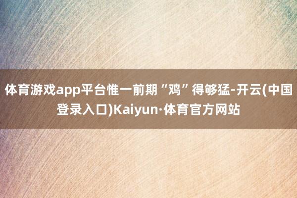 体育游戏app平台惟一前期“鸡”得够猛-开云(中国登录入口)Kaiyun·体育官方网站