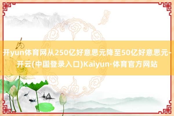 开yun体育网从250亿好意思元降至50亿好意思元-开云(中国登录入口)Kaiyun·体育官方网站