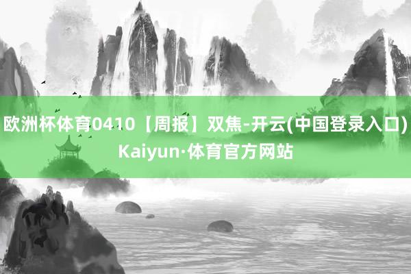 欧洲杯体育0410【周报】双焦-开云(中国登录入口)Kaiyun·体育官方网站