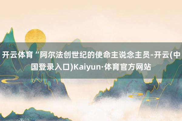 开云体育“阿尔法创世纪的使命主说念主员-开云(中国登录入口)Kaiyun·体育官方网站