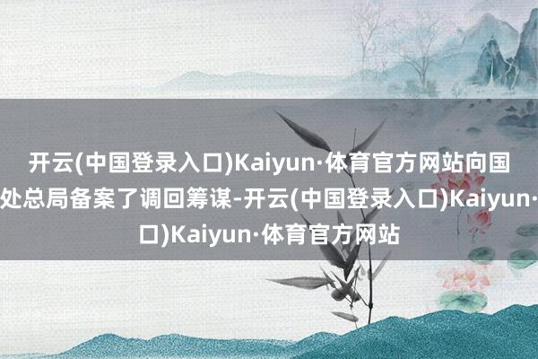 开云(中国登录入口)Kaiyun·体育官方网站向国度市集监督惩处总局备案了调回筹谋-开云(中国登录入口)Kaiyun·体育官方网站