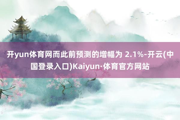 开yun体育网而此前预测的增幅为 2.1%-开云(中国登录入口)Kaiyun·体育官方网站