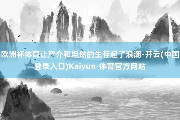 欧洲杯体育让严介和坦然的生存起了浪潮-开云(中国登录入口)Kaiyun·体育官方网站