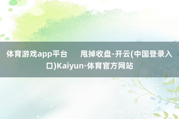 体育游戏app平台      甩掉收盘-开云(中国登录入口)Kaiyun·体育官方网站