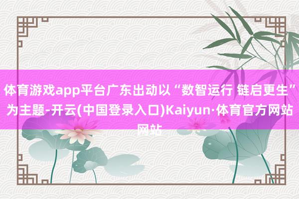 体育游戏app平台广东出动以“数智运行 链启更生”为主题-开云(中国登录入口)Kaiyun·体育官方网站