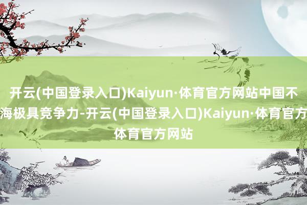 开云(中国登录入口)Kaiyun·体育官方网站中国不仅出海极具竞争力-开云(中国登录入口)Kaiyun·体育官方网站