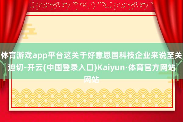 体育游戏app平台这关于好意思国科技企业来说至关迫切-开云(中国登录入口)Kaiyun·体育官方网站