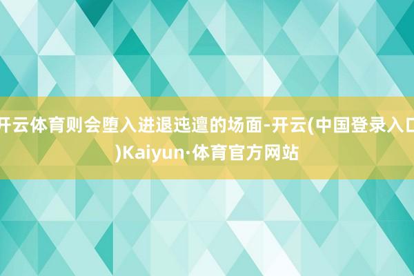 开云体育则会堕入进退迍邅的场面-开云(中国登录入口)Kaiyun·体育官方网站