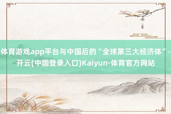 体育游戏app平台与中国后的“全球第三大经济体”-开云(中国登录入口)Kaiyun·体育官方网站