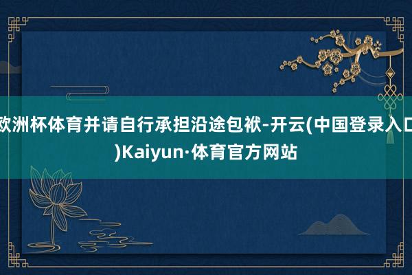 欧洲杯体育并请自行承担沿途包袱-开云(中国登录入口)Kaiyun·体育官方网站