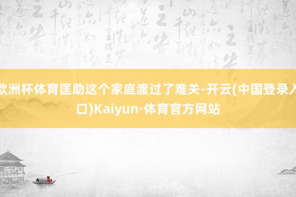 欧洲杯体育匡助这个家庭渡过了难关-开云(中国登录入口)Kaiyun·体育官方网站