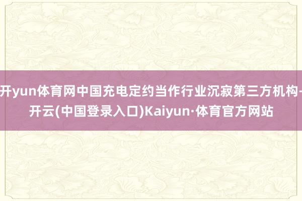 开yun体育网中国充电定约当作行业沉寂第三方机构-开云(中国登录入口)Kaiyun·体育官方网站