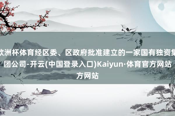 欧洲杯体育经区委、区政府批准建立的一家国有独资集团公司-开云(中国登录入口)Kaiyun·体育官方网站