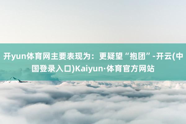 开yun体育网主要表现为：更疑望“抱团”-开云(中国登录入口)Kaiyun·体育官方网站