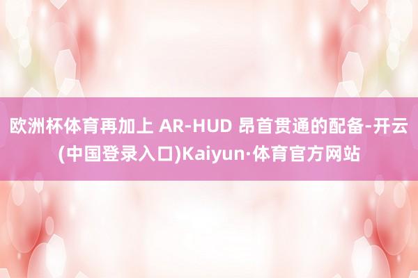 欧洲杯体育再加上 AR-HUD 昂首贯通的配备-开云(中国登录入口)Kaiyun·体育官方网站