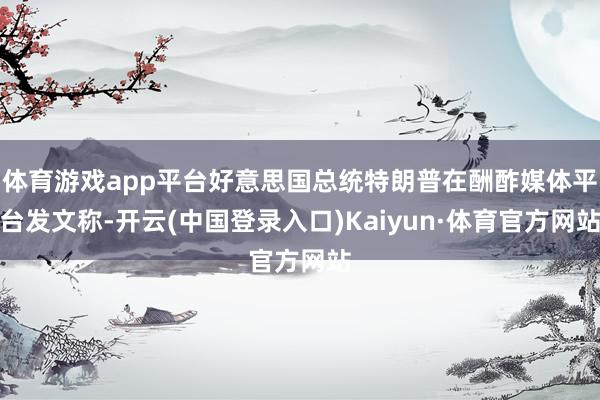 体育游戏app平台好意思国总统特朗普在酬酢媒体平台发文称-开云(中国登录入口)Kaiyun·体育官方网站