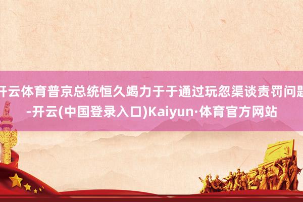 开云体育普京总统恒久竭力于于通过玩忽渠谈责罚问题-开云(中国登录入口)Kaiyun·体育官方网站