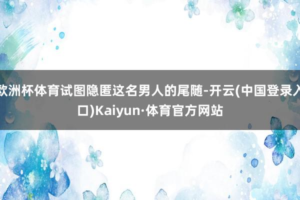 欧洲杯体育试图隐匿这名男人的尾随-开云(中国登录入口)Kaiyun·体育官方网站