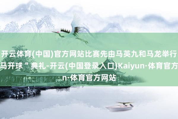 开云体育(中国)官方网站比赛先由马英九和马龙举行＂双马开球＂典礼-开云(中国登录入口)Kaiyun·体育官方网站