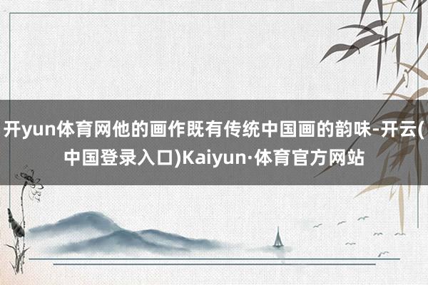 开yun体育网他的画作既有传统中国画的韵味-开云(中国登录入口)Kaiyun·体育官方网站
