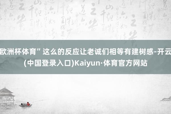 欧洲杯体育”这么的反应让老诚们相等有建树感-开云(中国登录入口)Kaiyun·体育官方网站