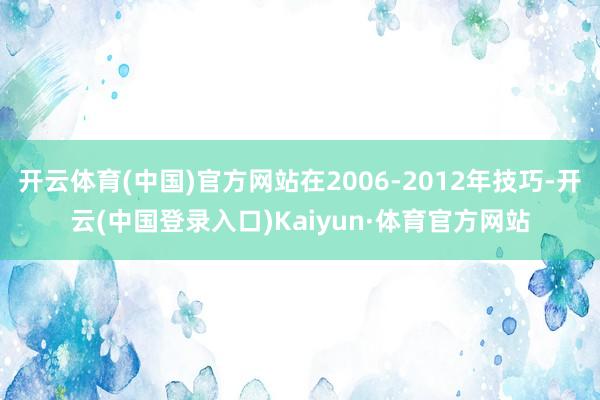 开云体育(中国)官方网站在2006-2012年技巧-开云(中国登录入口)Kaiyun·体育官方网站