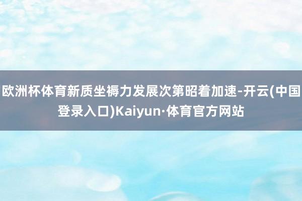 欧洲杯体育新质坐褥力发展次第昭着加速-开云(中国登录入口)Kaiyun·体育官方网站