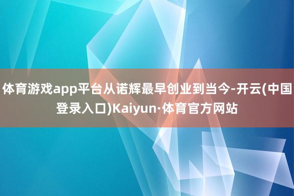 体育游戏app平台从诺辉最早创业到当今-开云(中国登录入口)Kaiyun·体育官方网站