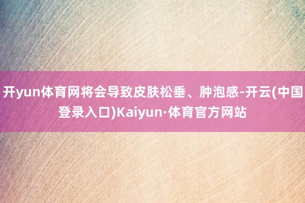 开yun体育网将会导致皮肤松垂、肿泡感-开云(中国登录入口)Kaiyun·体育官方网站