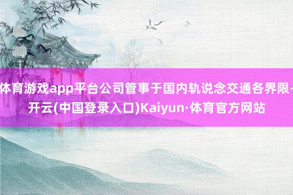 体育游戏app平台公司管事于国内轨说念交通各界限-开云(中国登录入口)Kaiyun·体育官方网站