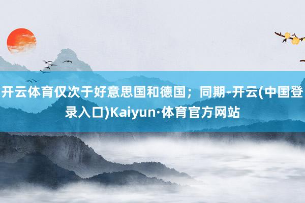 开云体育仅次于好意思国和德国；同期-开云(中国登录入口)Kaiyun·体育官方网站