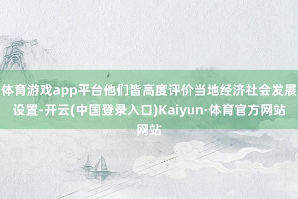 体育游戏app平台他们皆高度评价当地经济社会发展设置-开云(中国登录入口)Kaiyun·体育官方网站