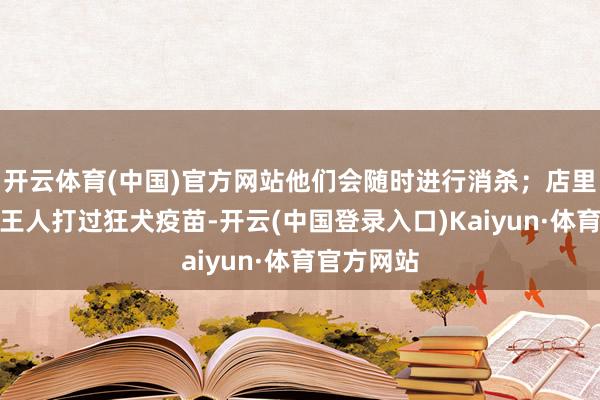 开云体育(中国)官方网站他们会随时进行消杀；店里的小动物王人打过狂犬疫苗-开云(中国登录入口)Kaiyun·体育官方网站