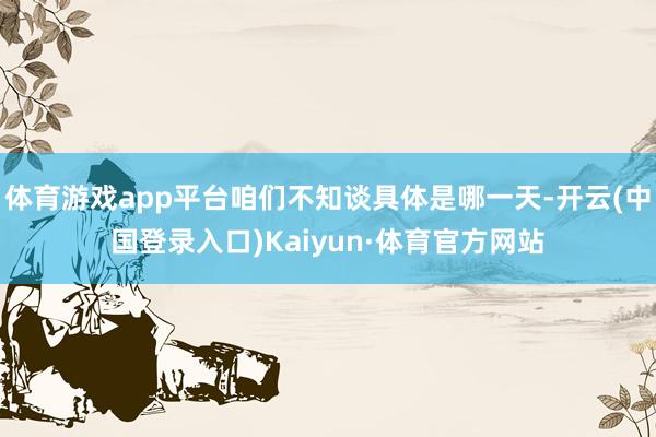 体育游戏app平台咱们不知谈具体是哪一天-开云(中国登录入口)Kaiyun·体育官方网站