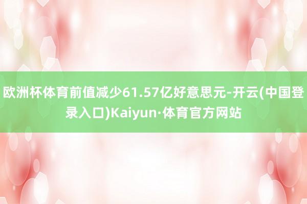 欧洲杯体育前值减少61.57亿好意思元-开云(中国登录入口)Kaiyun·体育官方网站