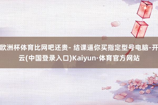 欧洲杯体育比网吧还贵- 结课逼你买指定型号电脑-开云(中国登录入口)Kaiyun·体育官方网站