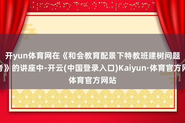 开yun体育网　　在《和会教育配景下特教班建树问题想考》的讲座中-开云(中国登录入口)Kaiyun·体育官方网站