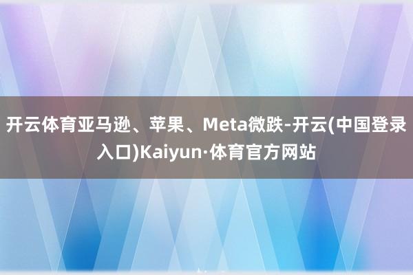 开云体育亚马逊、苹果、Meta微跌-开云(中国登录入口)Kaiyun·体育官方网站