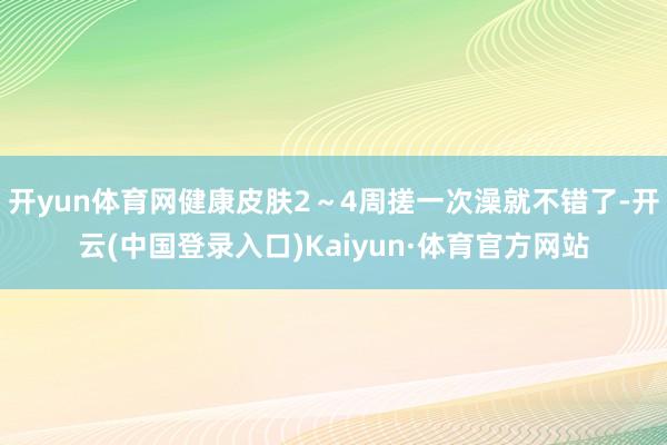 开yun体育网健康皮肤2～4周搓一次澡就不错了-开云(中国登录入口)Kaiyun·体育官方网站